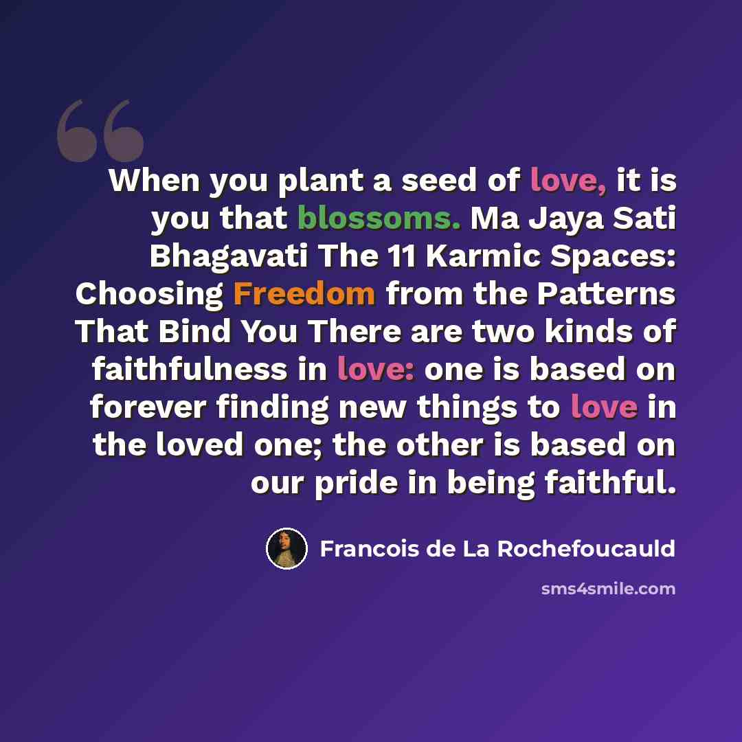 “When you plant a seed of love, it is you that blossoms. Ma Jaya Sati Bhagavati The 11 Karmic Spaces: Choosing Freedom from the Patterns That Bind You There are two kinds of faithfulness in love: one is based on forever finding new things to love in the loved one; the other is based on our pride in…” quote by Francois de La Rochefoucauld