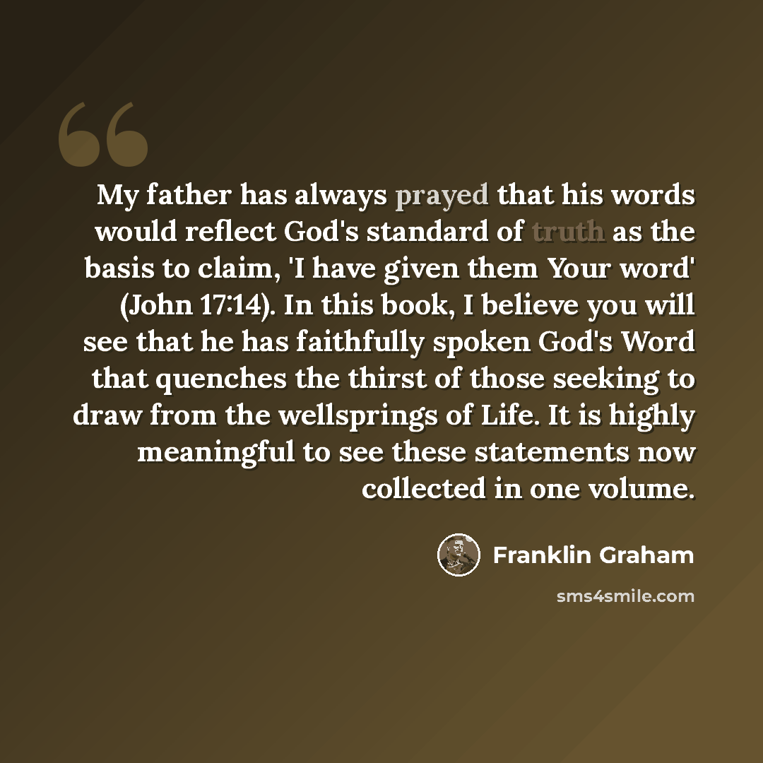 “My father has always prayed that his words would reflect God's standard of truth as the basis to claim, 'I have given them Your word' (John 17:14). In this book, I believe you will see that he has faithfully spoken God's Word that quenches the thirst of those seeking to draw from the wellsprings…” quote by Franklin Graham