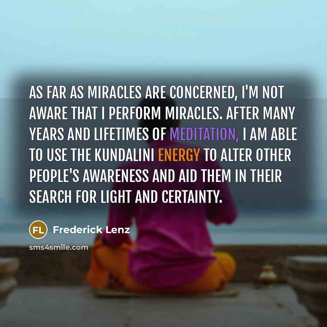 “As far as miracles are concerned, I'm not aware that I perform miracles. After many years and lifetimes of meditation, I am able to use the kundalini energy to alter other people's awareness and aid them in their search for light and certainty.” quote by Frederick Lenz