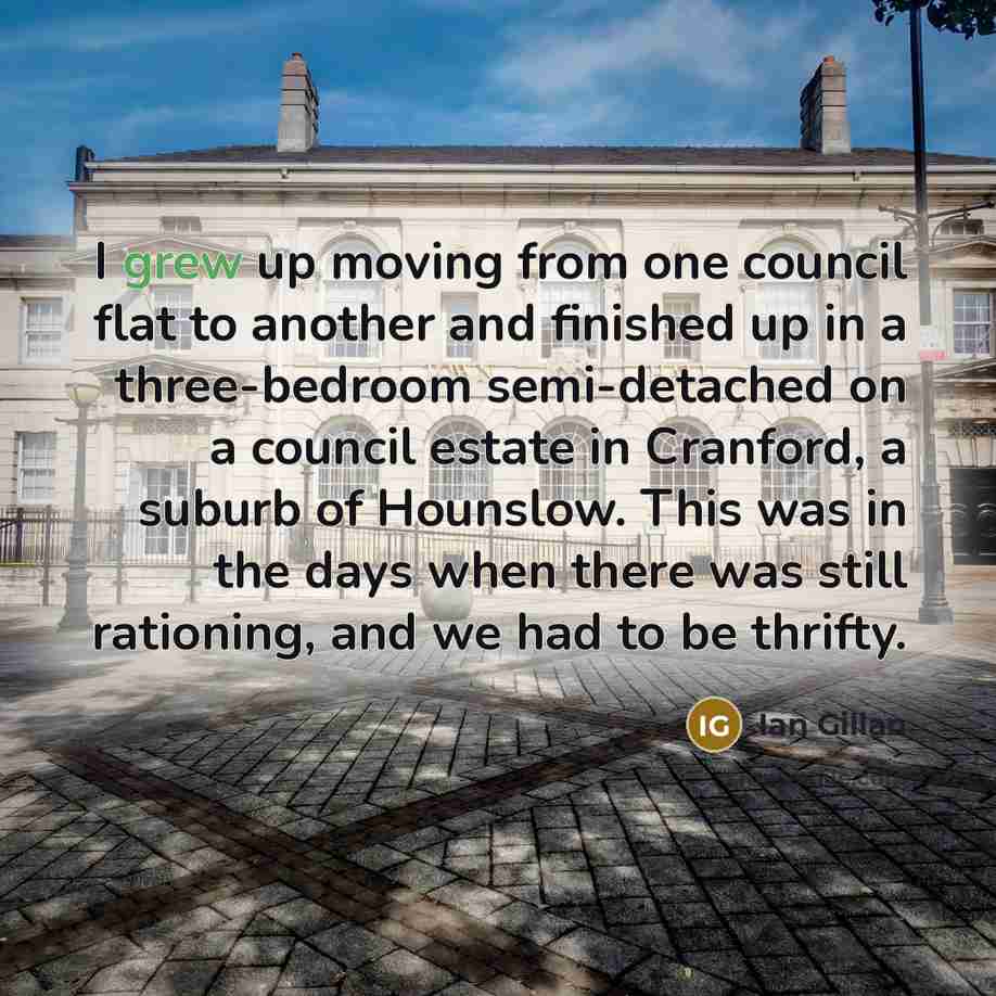 “I grew up moving from one council flat to another and finished up in a three-bedroom semi-detached on a council estate in Cranford, a suburb of Hounslow. This was in the days when there was still rationing, and we had to be thrifty.” quote by Ian Gillan