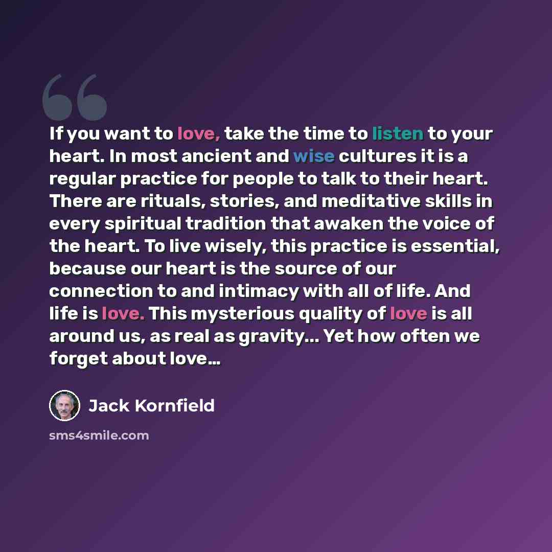 “If you want to love, take the time to listen to your heart. In most ancient and wise cultures it is a regular practice for people to talk to their heart. There are rituals, stories, and meditative skills in every spiritual tradition that awaken the voice of the heart. To live wisely, this practice…” quote by Jack Kornfield
