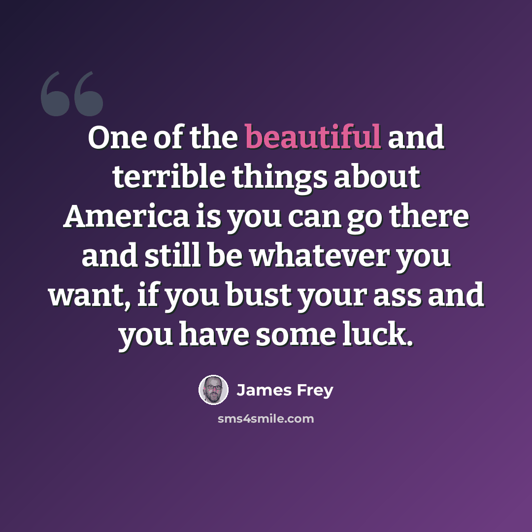 “One of the beautiful and terrible things about America is you can go there and still be whatever you want, if you bust your ass and you have some luck.” quote by James Frey