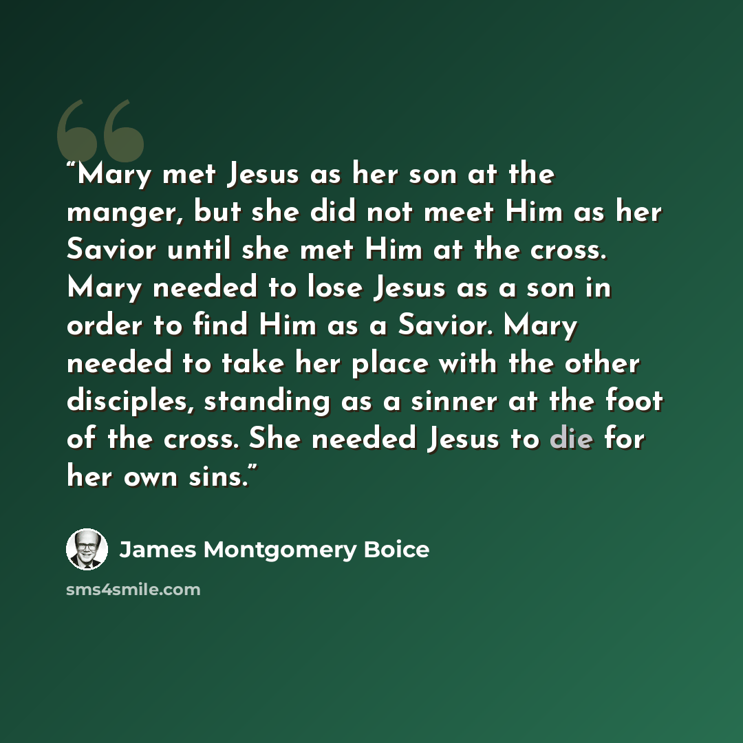 “Mary met Jesus as her son at the manger, but she did not meet Him as her Savior until she met Him at the cross. Mary needed to lose Jesus as a son in order to find Him as a Savior. Mary needed to take her place with the other disciples, standing as a sinner at the foot of the cross. She needed…” quote by James Montgomery Boice