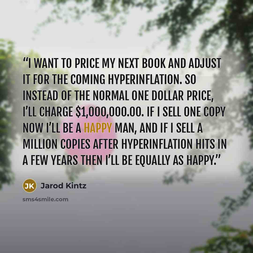 “I want to price my next book and adjust it for the coming hyperinflation. So instead of the normal one dollar price, I’ll charge $1,000,000.00. If I sell one copy now I’ll be a happy man, and if I sell a million copies after hyperinflation hits in a few years then I’ll be equally as happy.” quote by Jarod Kintz