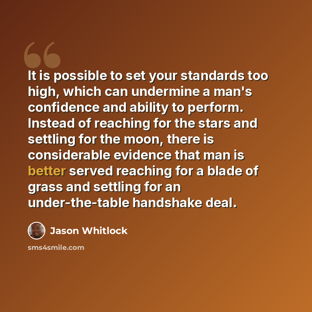 “It is possible to set your standards too high, which can undermine a man's confidence and ability to perform. Instead of reaching for the stars and settling for the moon, there is considerable evidence that man is better served reaching for a blade of grass and settling for an under-the-table…” quote by Jason Whitlock