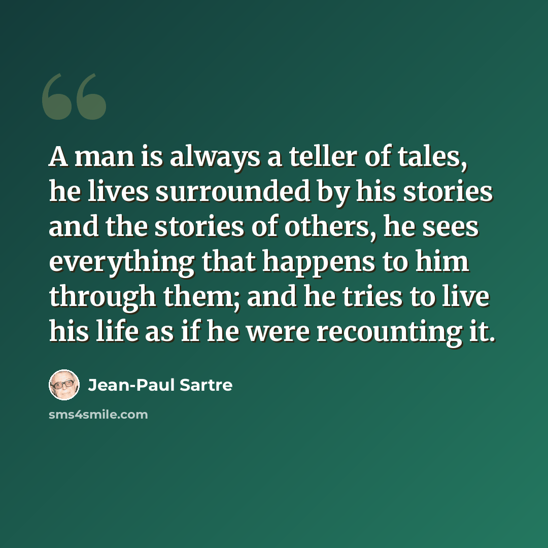 “A man is always a teller of tales, he lives surrounded by his stories and the stories of others, he sees everything that happens to him through them; and he tries to live his life as if he were recounting it.” quote by Jean-Paul Sartre