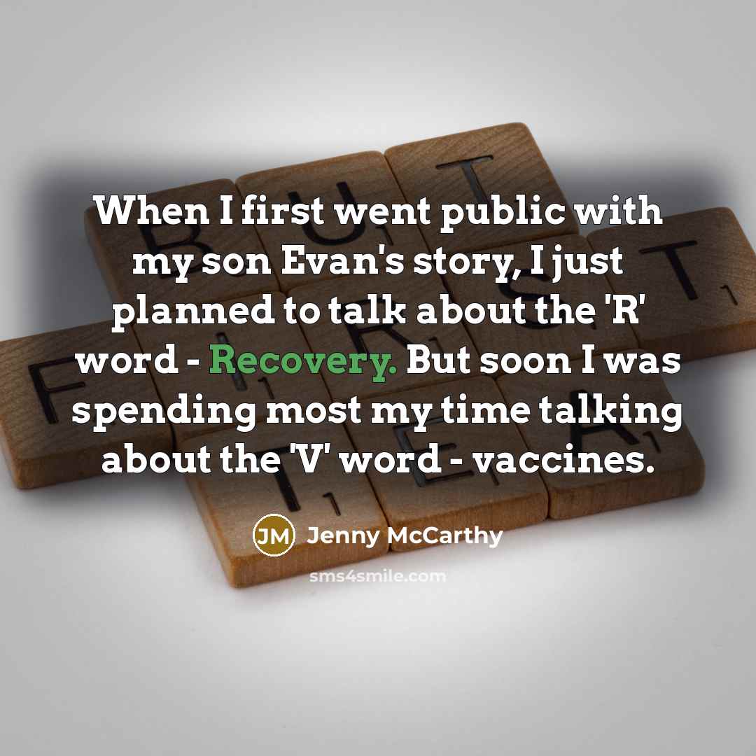 “When I first went public with my son Evan's story, I just planned to talk about the 'R' word - Recovery. But soon I was spending most my time talking about the 'V' word - vaccines.” quote by Jenny McCarthy