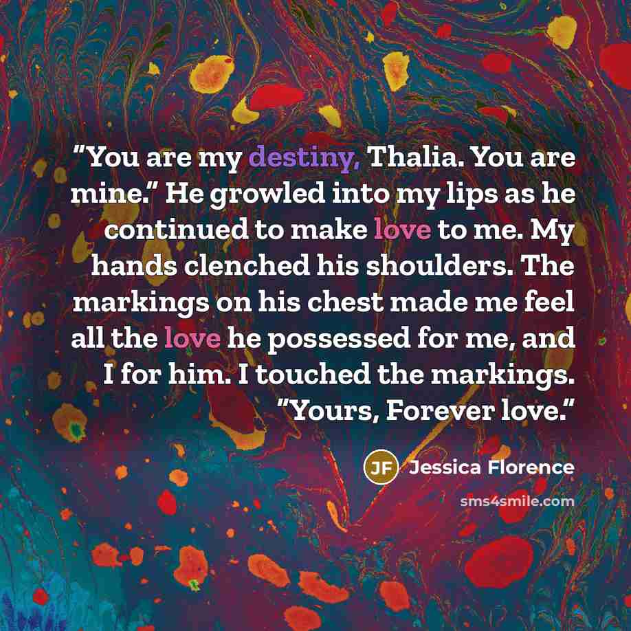 “You are my destiny, Thalia. You are mine.” He growled into my lips as he continued to make love to me. My hands clenched his shoulders. The markings on his chest made me feel all the love he possessed for me, and I for him. I touched the markings. “Yours, Forever love.” quote by Jessica Florence