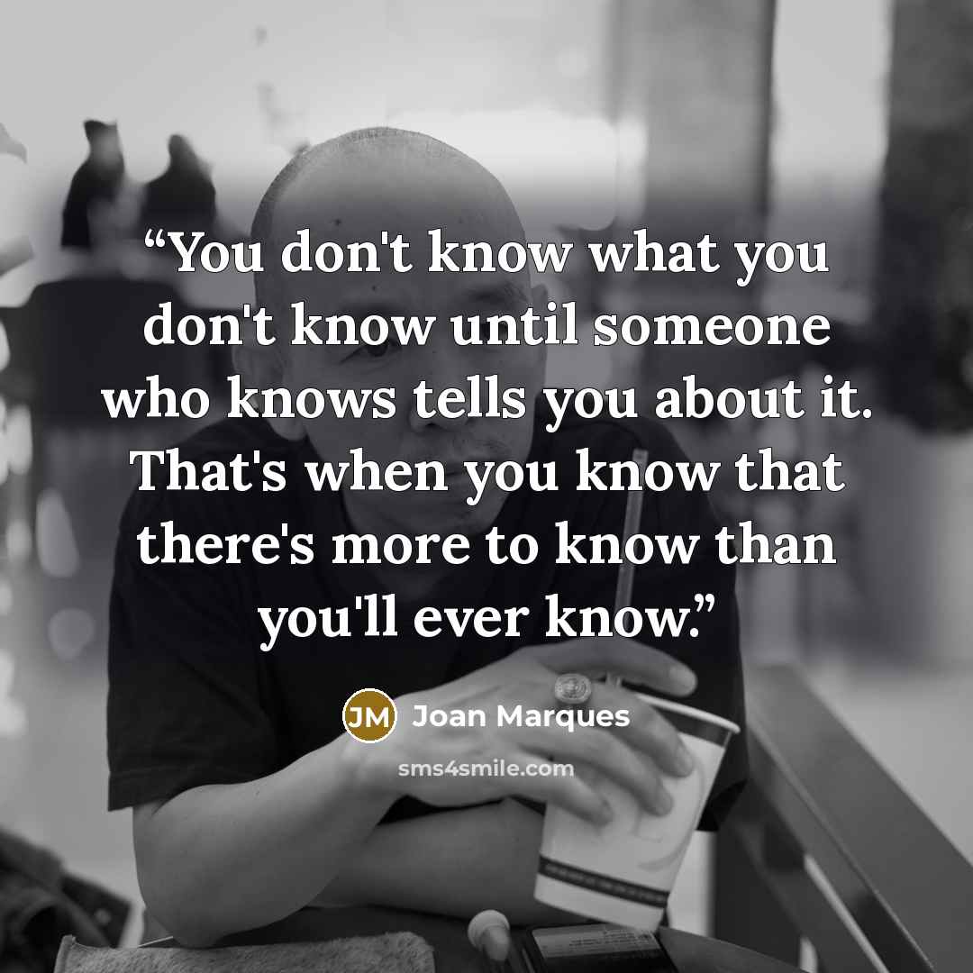 “You don't know what you don't know until someone who knows tells you about it. That's when you know that there's more to know than you'll ever know.” quote by Joan Marques
