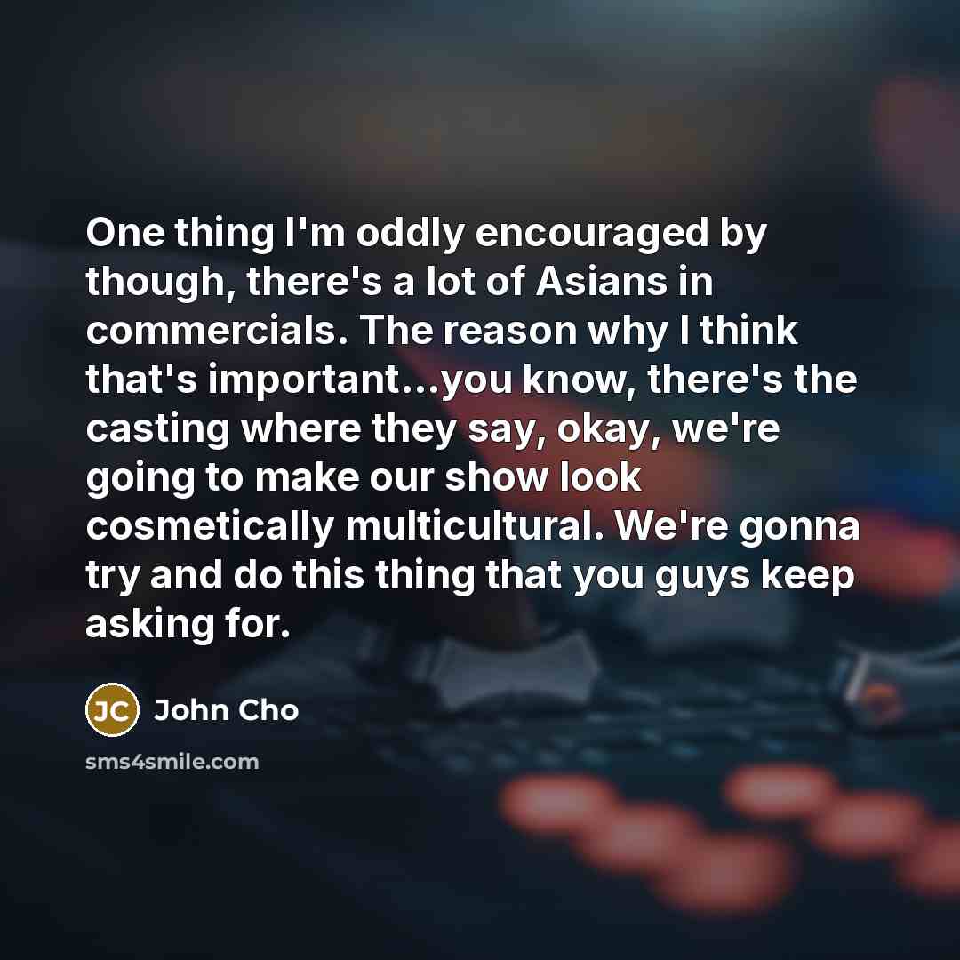 “One thing I'm oddly encouraged by though, there's a lot of Asians in commercials. The reason why I think that's important...you know, there's the casting where they say, okay, we're going to make our show look cosmetically multicultural. We're gonna try and do this thing that you guys keep asking…” quote by John Cho