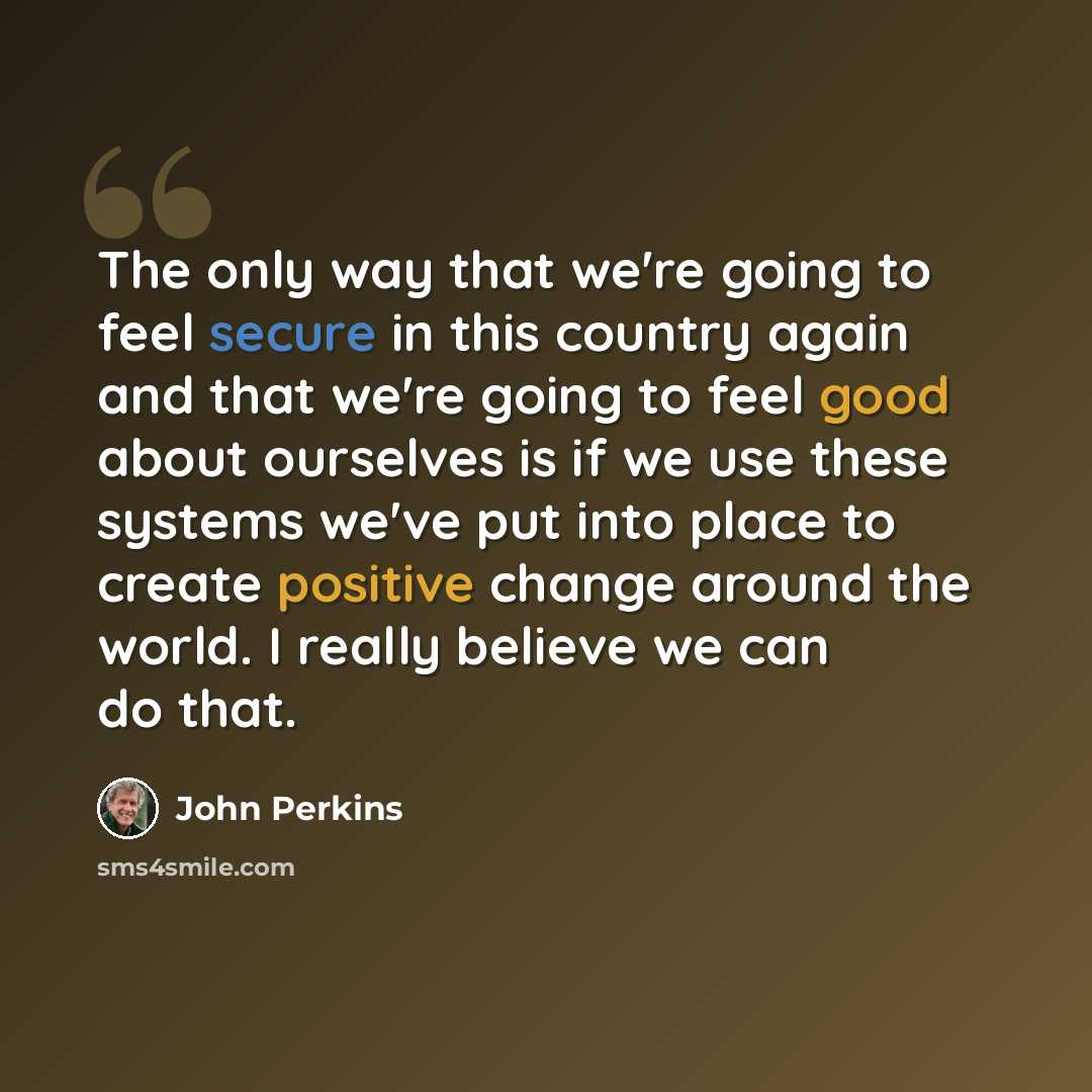 “The only way that we're going to feel secure in this country again and that we're going to feel good about ourselves is if we use these systems we've put into place to create positive change around the world. I really believe we can do that.” quote by John Perkins