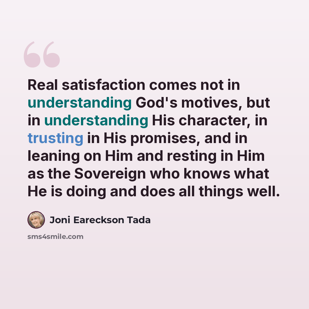 “Real satisfaction comes not in understanding God's motives, but in understanding His character, in trusting in His promises, and in leaning on Him and resting in Him as the Sovereign who knows what He is doing and does all things well.” quote by Joni Eareckson Tada