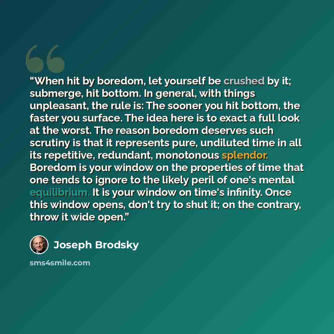 “When hit by boredom, let yourself be crushed by it; submerge, hit bottom. In general, with things unpleasant, the rule is: The sooner you hit bottom, the faster you surface. The idea here is to exact a full look at the worst. The reason boredom deserves such scrutiny is that it represents pure…” quote by Joseph Brodsky