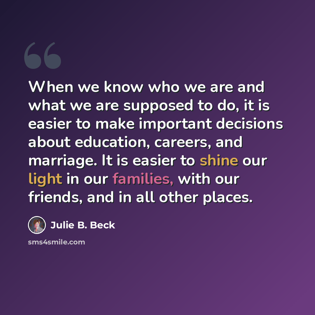 “When we know who we are and what we are supposed to do, it is easier to make important decisions about education, careers, and marriage. It is easier to shine our light in our families, with our friends, and in all other places.” quote by Julie B. Beck