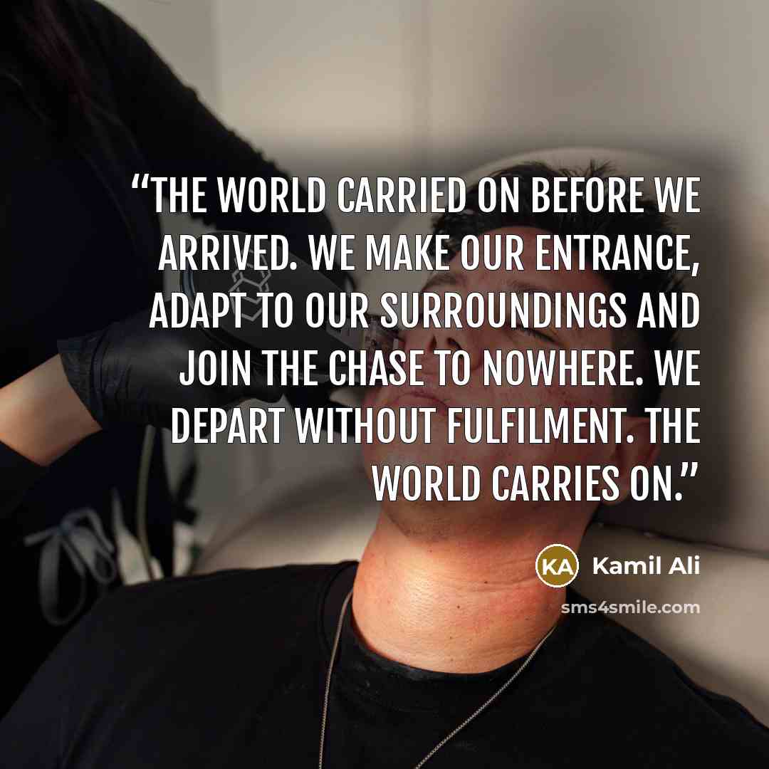“The world carried on before we arrived. We make our entrance, adapt to our surroundings and join the chase to nowhere. We depart without fulfilment. The world carries on.” quote by Kamil Ali