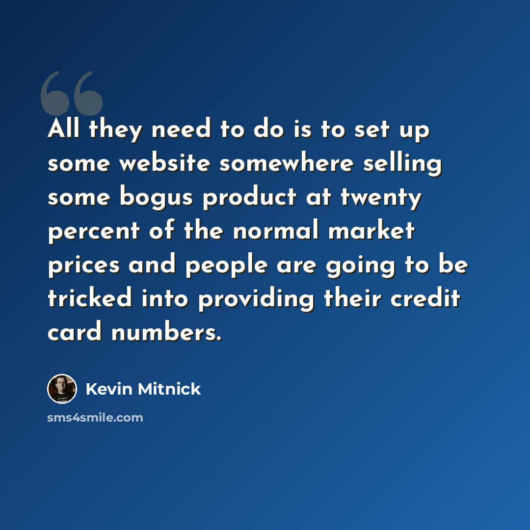 “All they need to do is to set up some website somewhere selling some bogus product at twenty percent of the normal market prices and people are going to be tricked into providing their credit card numbers.” quote by Kevin Mitnick