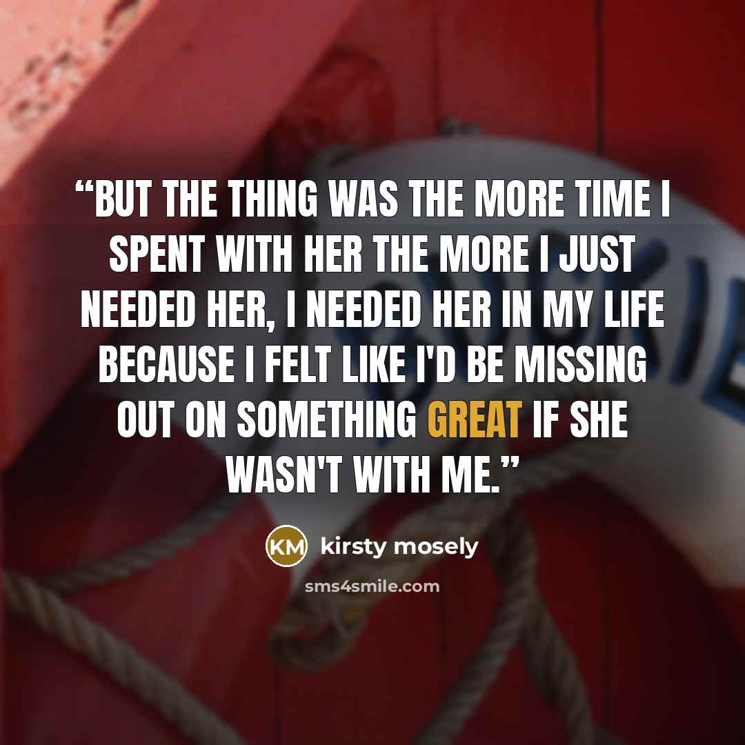 “But the thing was the more time I spent with her the more I just needed her, I needed her in my life because I felt like I'd be missing out on something great if she wasn't with me.” quote by kirsty mosely