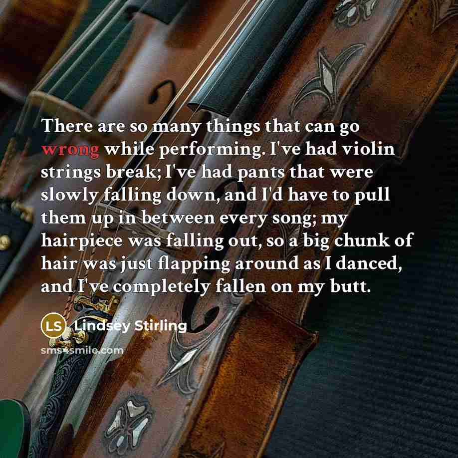 “There are so many things that can go wrong while performing. I've had violin strings break; I've had pants that were slowly falling down, and I'd have to pull them up in between every song; my hairpiece was falling out, so a big chunk of hair was just flapping around as I danced, and I've…” quote by Lindsey Stirling