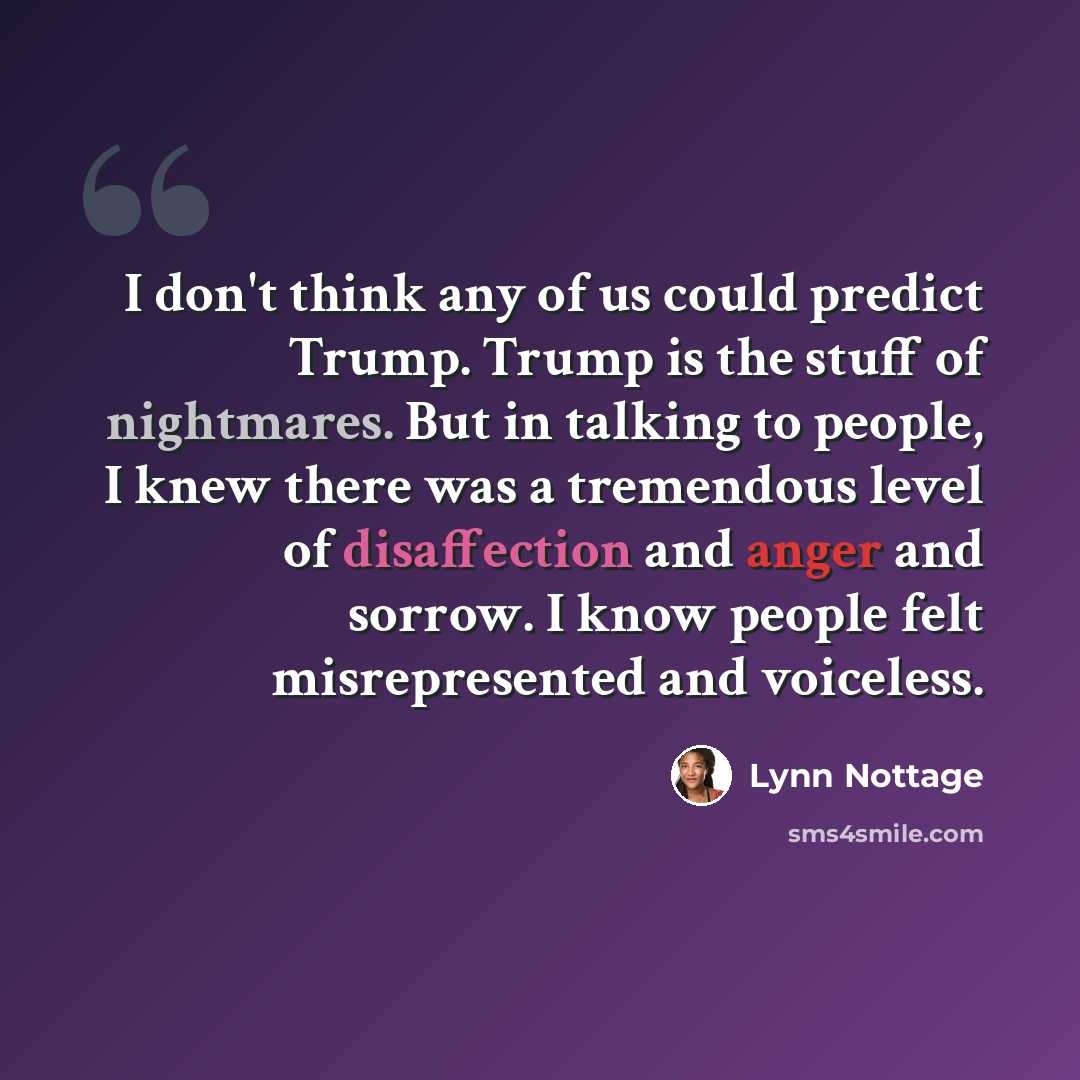 “I don't think any of us could predict Trump. Trump is the stuff of nightmares. But in talking to people, I knew there was a tremendous level of disaffection and anger and sorrow. I know people felt misrepresented and voiceless.” quote by Lynn Nottage