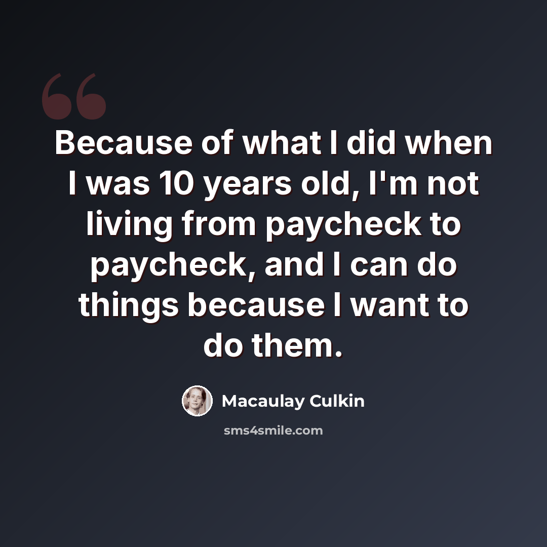 “Because of what I did when I was 10 years old, I'm not living from paycheck to paycheck, and I can do things because I want to do them.” quote by Macaulay Culkin