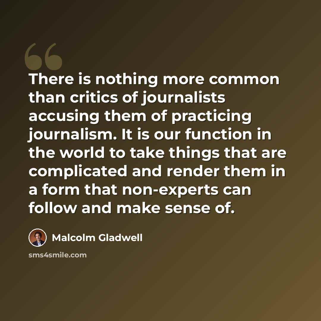 “There is nothing more common than critics of journalists accusing them of practicing journalism. It is our function in the world to take things that are complicated and render them in a form that non-experts can follow and make sense of.” quote by Malcolm Gladwell