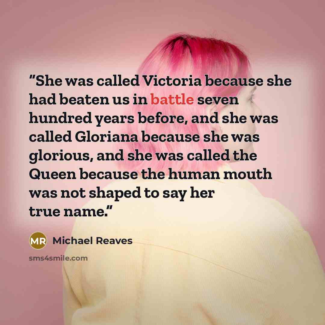 “She was called Victoria because she had beaten us in battle seven hundred years before, and she was called Gloriana because she was glorious, and she was called the Queen because the human mouth was not shaped to say her true name.” quote by Michael Reaves