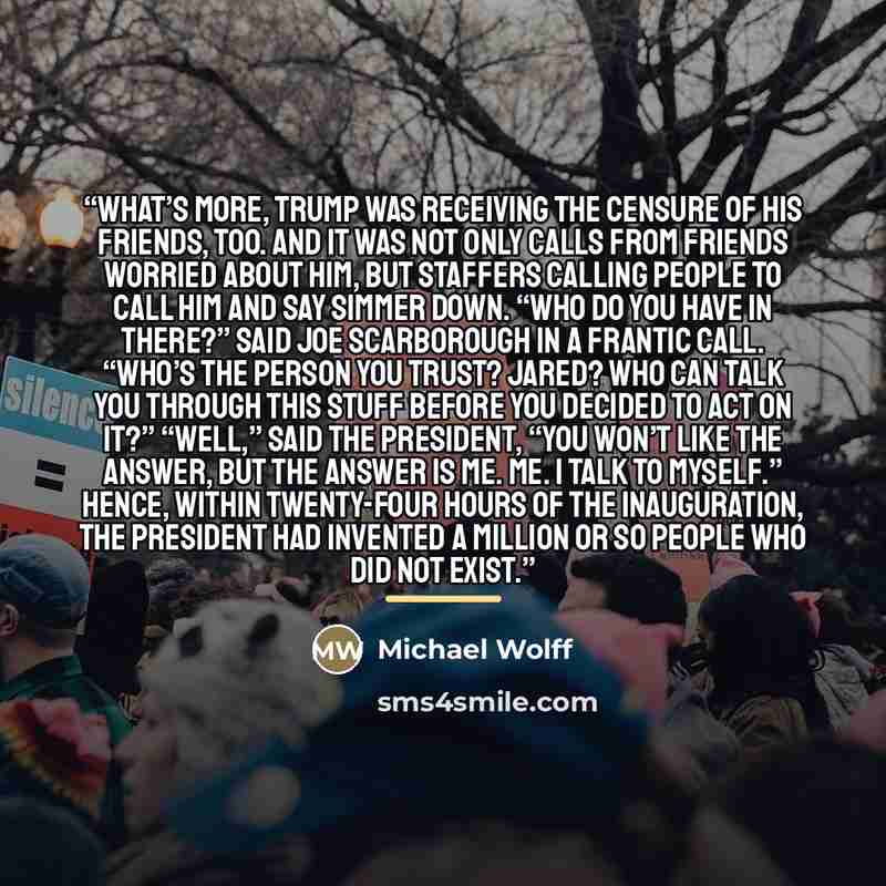 “What’s more, Trump was receiving the censure of his friends, too. And it was not only calls from friends worried about him, but staffers calling people to call him and say Simmer down. “Who do you have in there?” said Joe Scarborough in a frantic call. “Who’s the person you trust? Jared? Who can…” quote by Michael Wolff