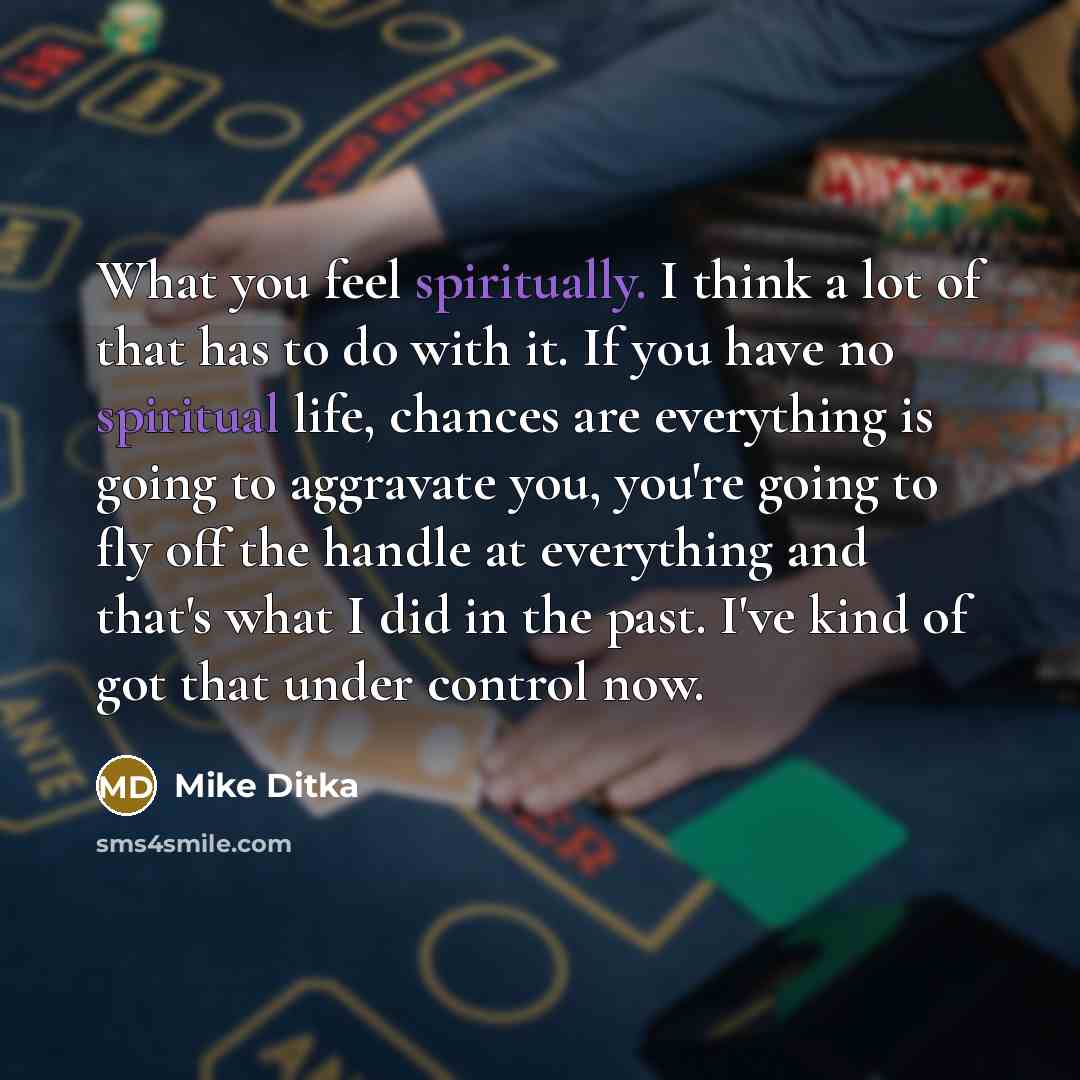 “What you feel spiritually. I think a lot of that has to do with it. If you have no spiritual life, chances are everything is going to aggravate you, you're going to fly off the handle at everything and that's what I did in the past. I've kind of got that under control now.” quote by Mike Ditka