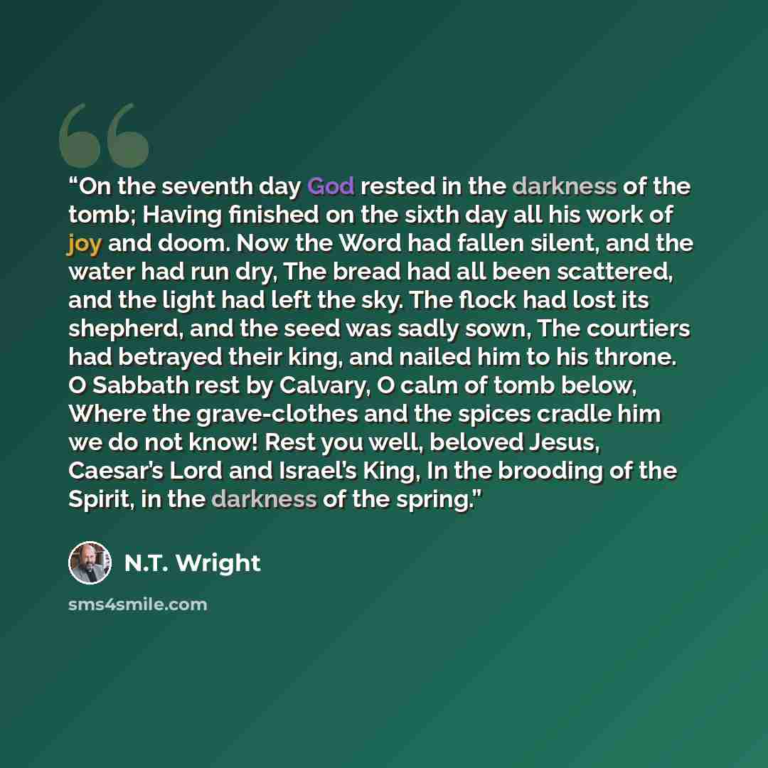 “On the seventh day God rested in the darkness of the tomb; Having finished on the sixth day all his work of joy and doom. Now the Word had fallen silent, and the water had run dry, The bread had all been scattered, and the light had left the sky. The flock had lost its shepherd, and the seed was…” quote by N.T. Wright