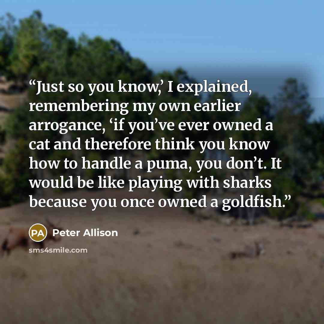 “Just so you know,’ I explained, remembering my own earlier arrogance, ‘if you’ve ever owned a cat and therefore think you know how to handle a puma, you don’t. It would be like playing with sharks because you once owned a goldfish.” quote by Peter Allison
