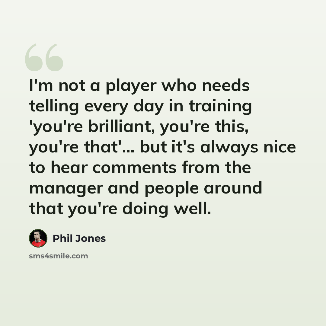 “I'm not a player who needs telling every day in training 'you're brilliant, you're this, you're that'... but it's always nice to hear comments from the manager and people around that you're doing well.” quote by Phil Jones