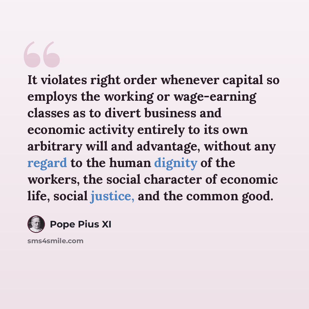 “It violates right order whenever capital so employs the working or wage-earning classes as to divert business and economic activity entirely to its own arbitrary will and advantage, without any regard to the human dignity of the workers, the social character of economic life, social justice, and…” quote by Pope Pius XI