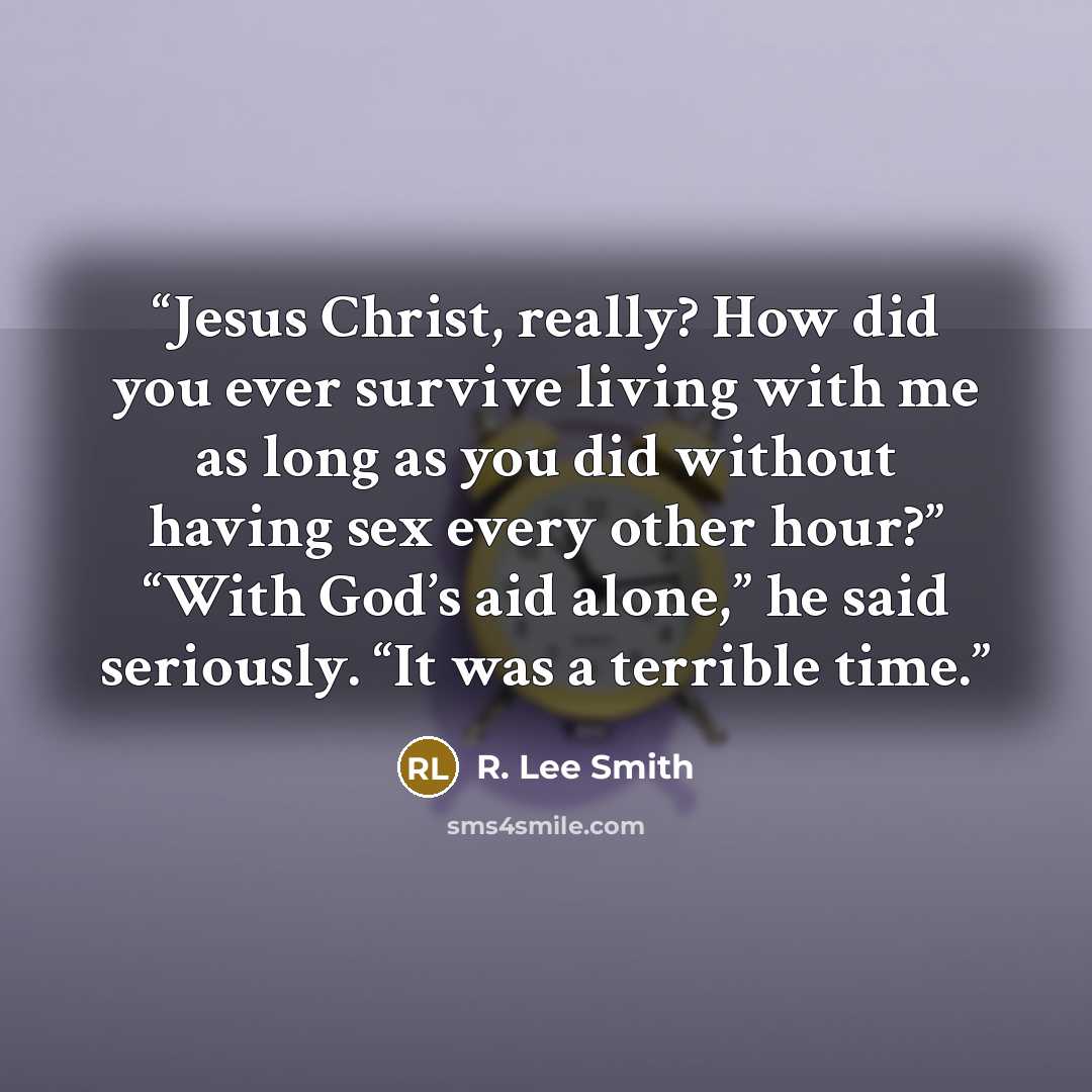 “Jesus Christ, really? How did you ever survive living with me as long as you did without having sex every other hour?” “With God’s aid alone,” he said seriously. “It was a terrible time.” quote by R. Lee Smith