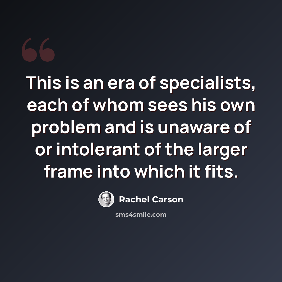 “This is an era of specialists, each of whom sees his own problem and is unaware of or intolerant of the larger frame into which it fits.” quote by Rachel Carson
