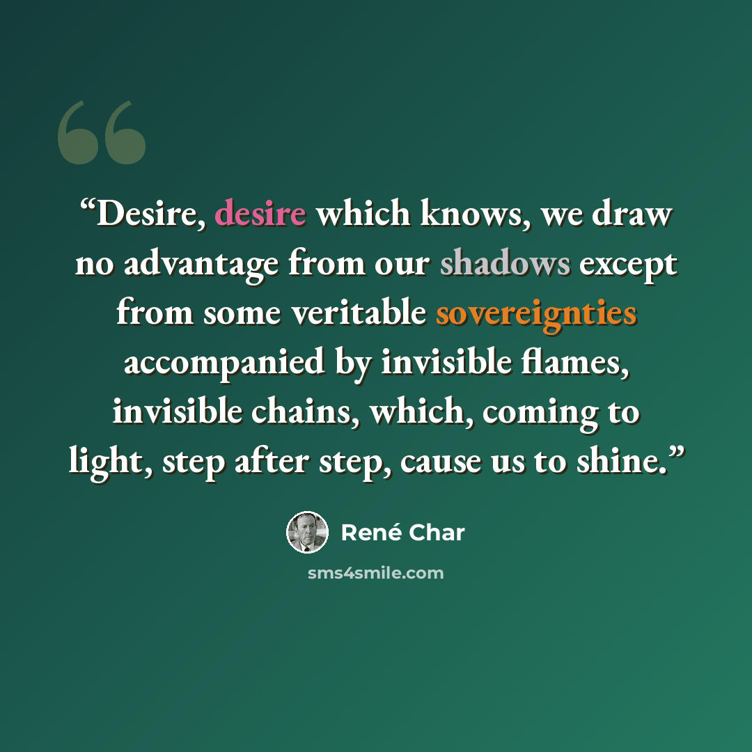 “Desire, desire which knows, we draw no advantage from our shadows except from some veritable sovereignties accompanied by invisible flames, invisible chains, which, coming to light, step after step, cause us to shine.” quote by René Char