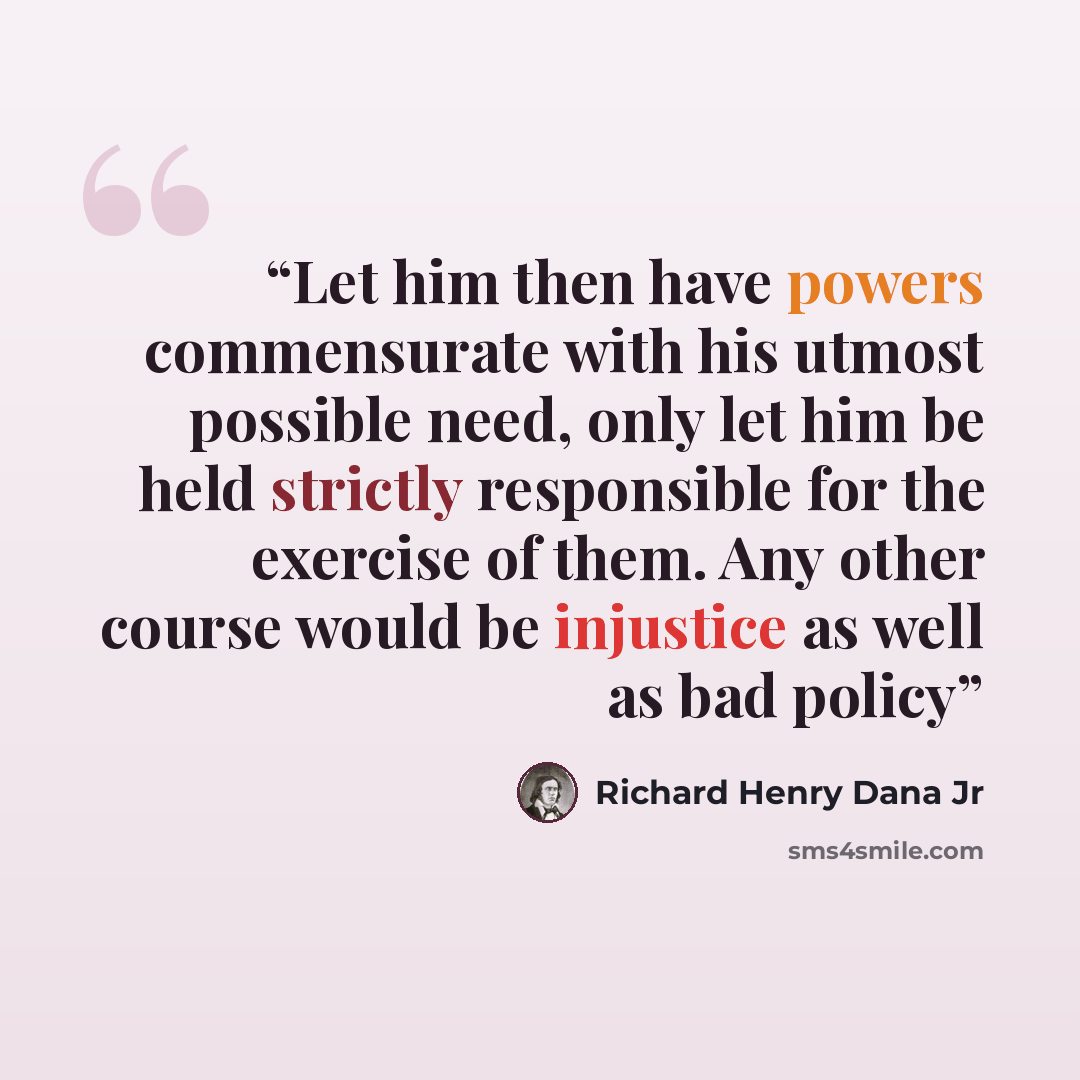 “Let him then have powers commensurate with his utmost possible need, only let him be held strictly responsible for the exercise of them. Any other course would be injustice as well as bad policy” quote by Richard Henry Dana Jr