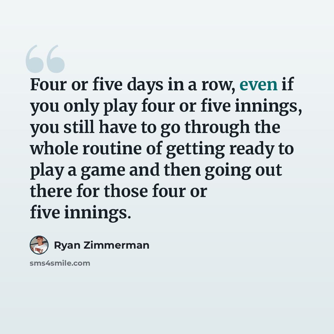“Four or five days in a row, even if you only play four or five innings, you still have to go through the whole routine of getting ready to play a game and then going out there for those four or five innings.” quote by Ryan Zimmerman