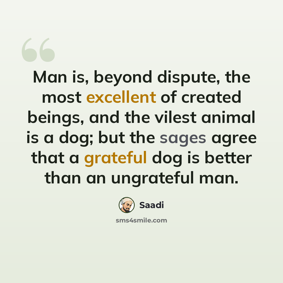 “Man is, beyond dispute, the most excellent of created beings, and the vilest animal is a dog; but the sages agree that a grateful dog is better than an ungrateful man.” quote by Saadi