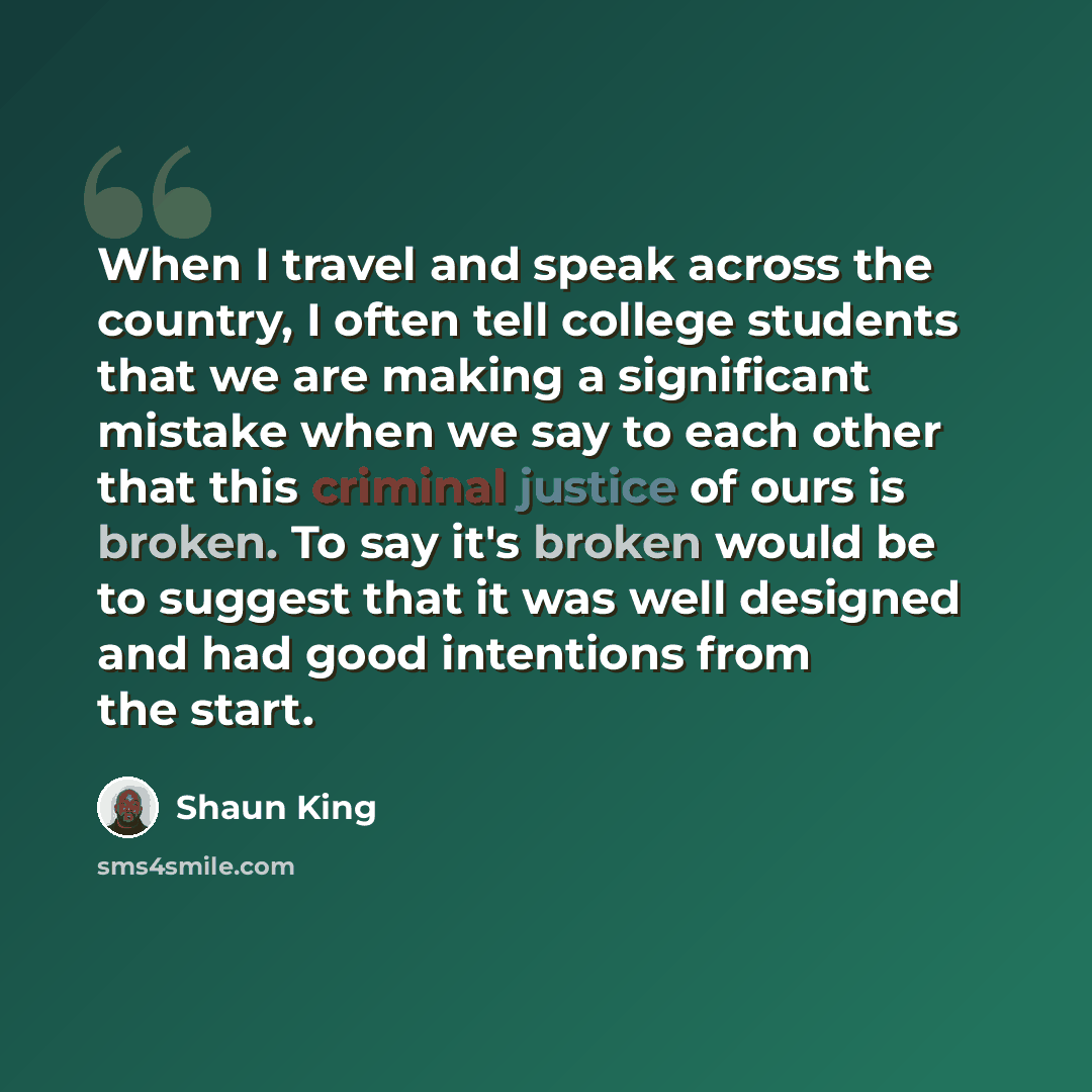 “When I travel and speak across the country, I often tell college students that we are making a significant mistake when we say to each other that this criminal justice of ours is broken. To say it's broken would be to suggest that it was well designed and had good intentions from the start.” quote by Shaun King