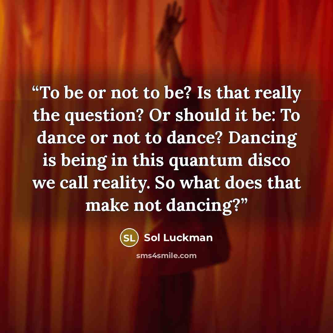 “To be or not to be? Is that really the question? Or should it be: To dance or not to dance? Dancing is being in this quantum disco we call reality. So what does that make not dancing?” quote by Sol Luckman