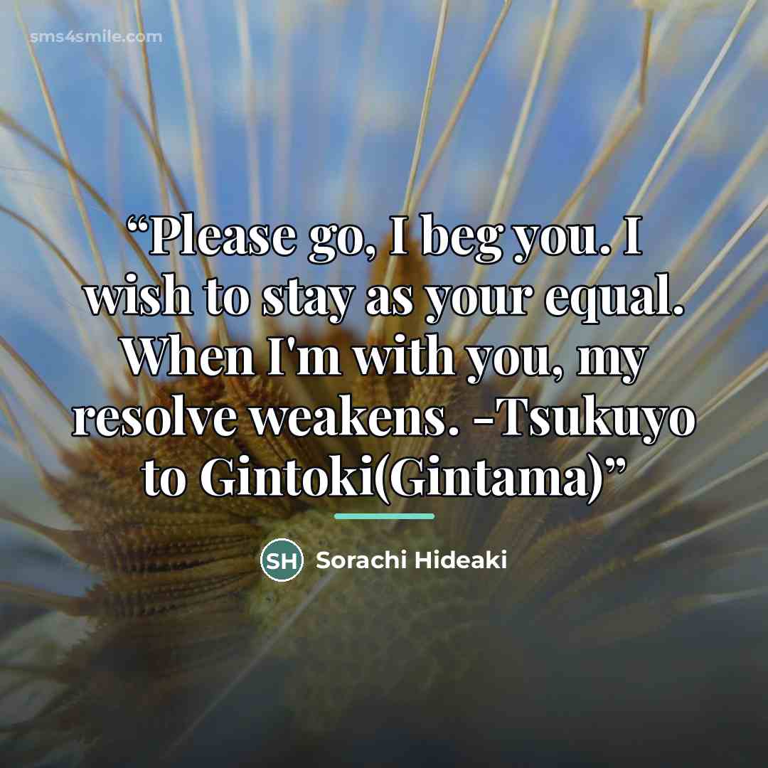 “Please go, I beg you. I wish to stay as your equal. When I'm with you, my resolve weakens. -Tsukuyo to Gintoki(Gintama)” quote by Sorachi Hideaki