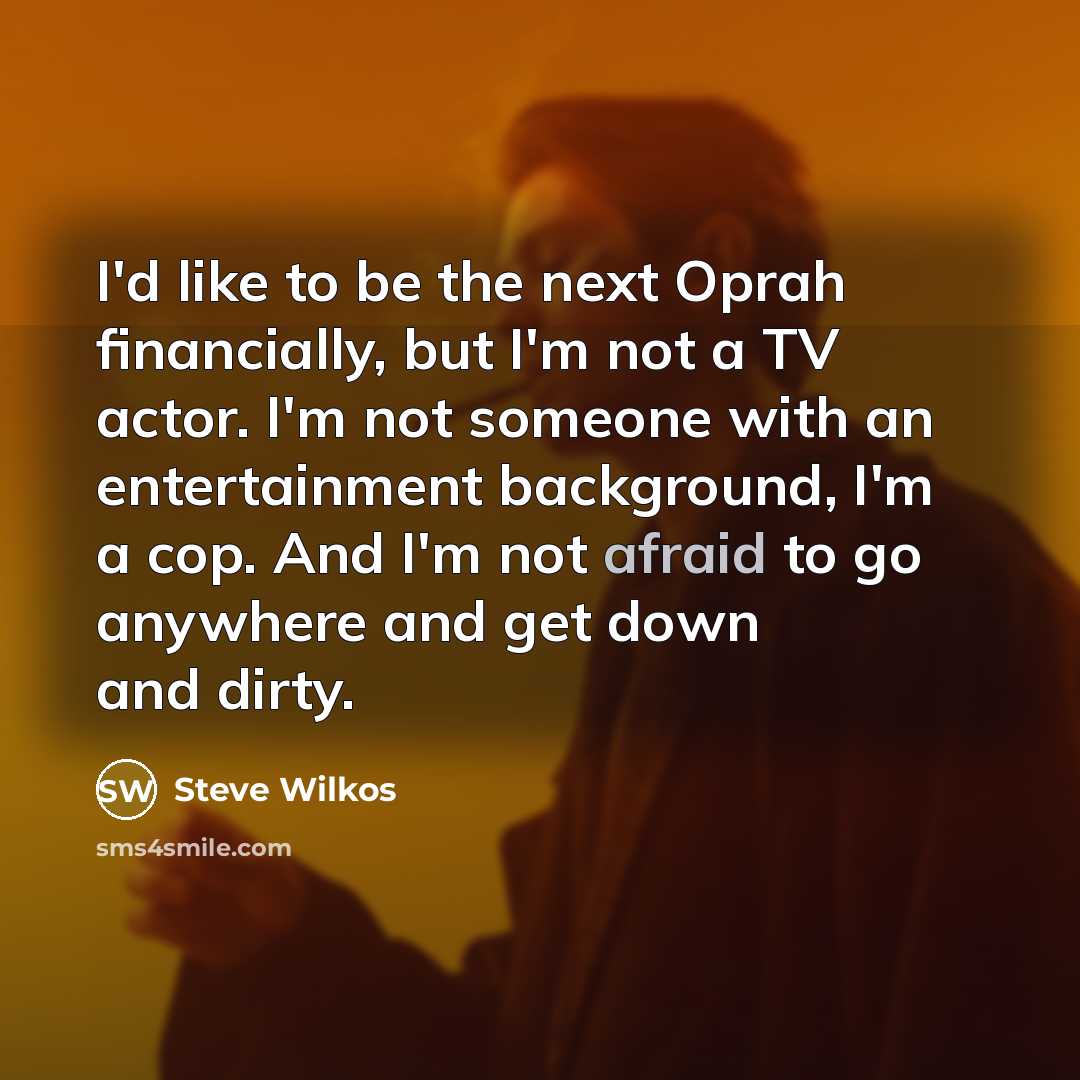“I'd like to be the next Oprah financially, but I'm not a TV actor. I'm not someone with an entertainment background, I'm a cop. And I'm not afraid to go anywhere and get down and dirty.” quote by Steve Wilkos