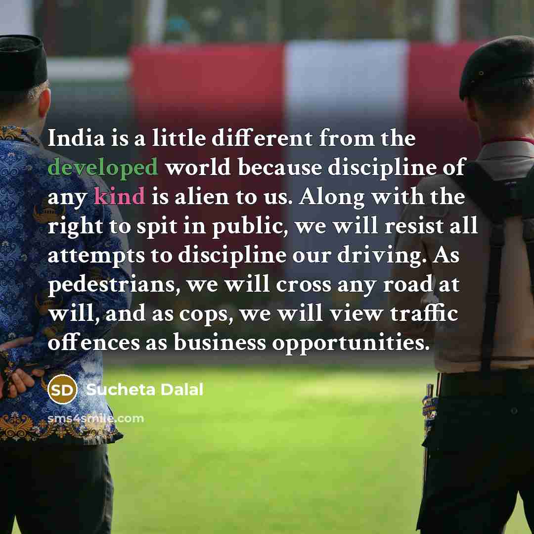 “India is a little different from the developed world because discipline of any kind is alien to us. Along with the right to spit in public, we will resist all attempts to discipline our driving. As pedestrians, we will cross any road at will, and as cops, we will view traffic offences as business…” quote by Sucheta Dalal