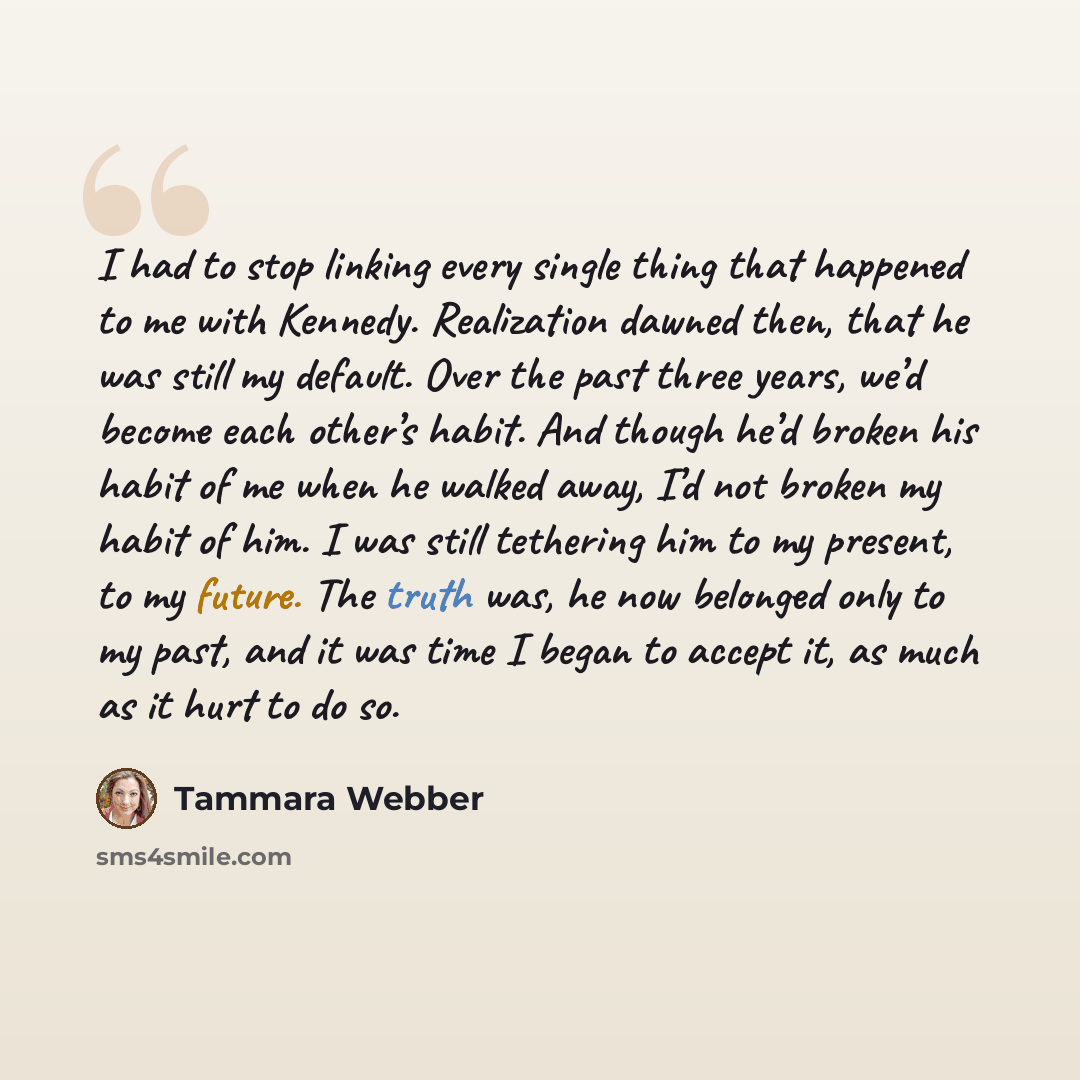 “I had to stop linking every single thing that happened to me with Kennedy. Realization dawned then, that he was still my default. Over the past three years, we’d become each other’s habit. And though he’d broken his habit of me when he walked away, I’d not broken my habit of him. I was still…” quote by Tammara Webber