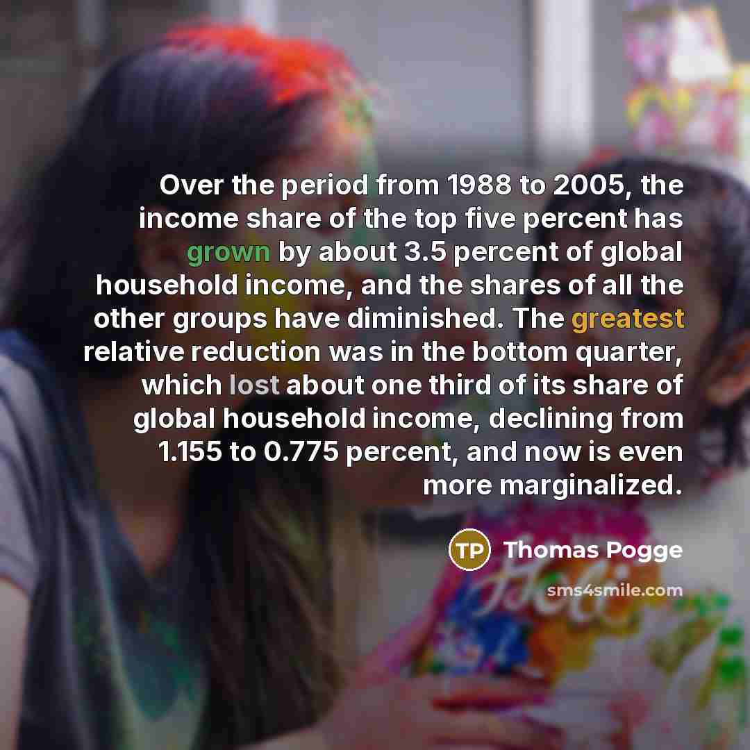 “Over the period from 1988 to 2005, the income share of the top five percent has grown by about 3.5 percent of global household income, and the shares of all the other groups have diminished. The greatest relative reduction was in the bottom quarter, which lost about one third of its share of…” quote by Thomas Pogge