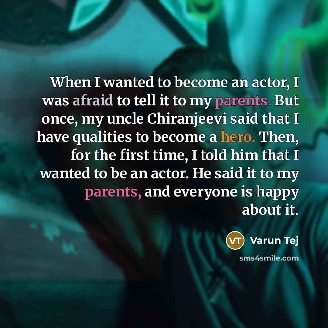 “When I wanted to become an actor, I was afraid to tell it to my parents. But once, my uncle Chiranjeevi said that I have qualities to become a hero. Then, for the first time, I told him that I wanted to be an actor. He said it to my parents, and everyone is happy about it.” quote by Varun Tej