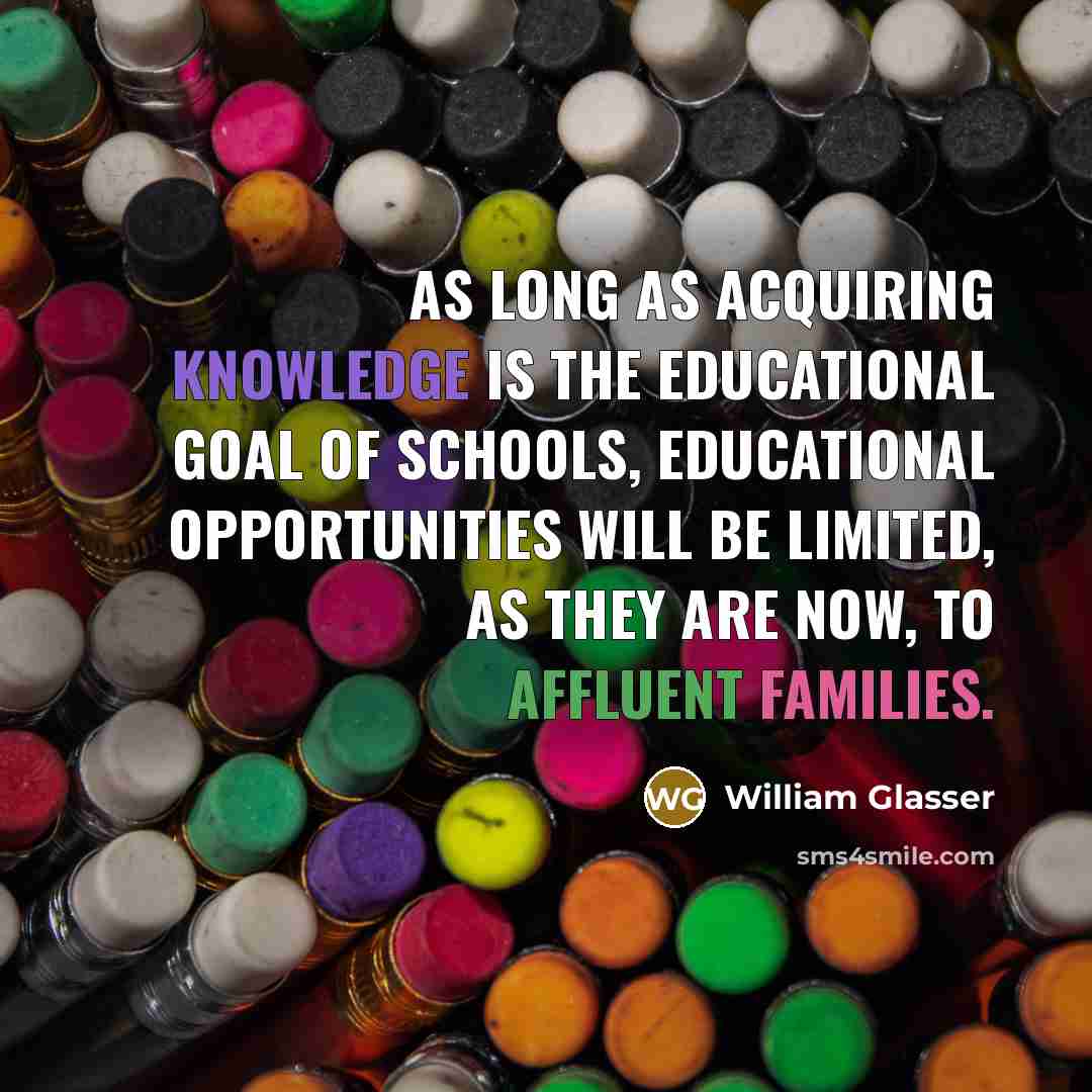 “As long as acquiring knowledge is the educational goal of schools, educational opportunities will be limited, as they are now, to affluent families.” quote by William Glasser
