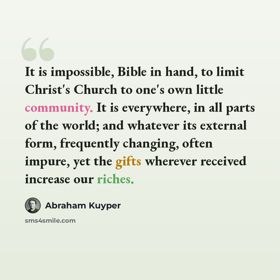 “It is impossible, Bible in hand, to limit Christ's Church to one's own little community. It is everywhere, in all parts of the world; and whatever its external form, frequently changing, often impure, yet the gifts wherever received increase our riches.” quote by Abraham Kuyper
