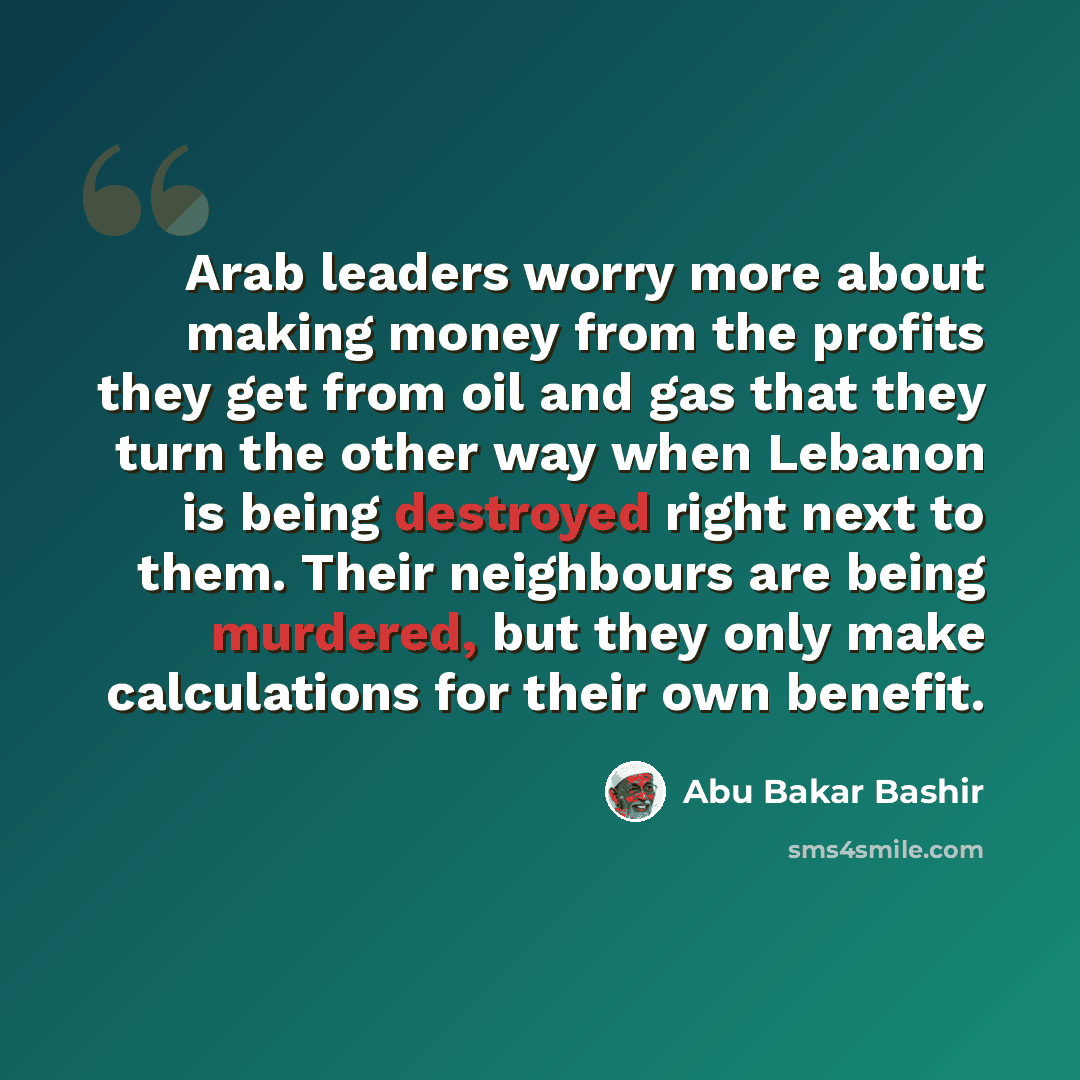 “Arab leaders worry more about making money from the profits they get from oil and gas that they turn the other way when Lebanon is being destroyed right next to them. Their neighbours are being murdered, but they only make calculations for their own benefit.” quote by Abu Bakar Bashir