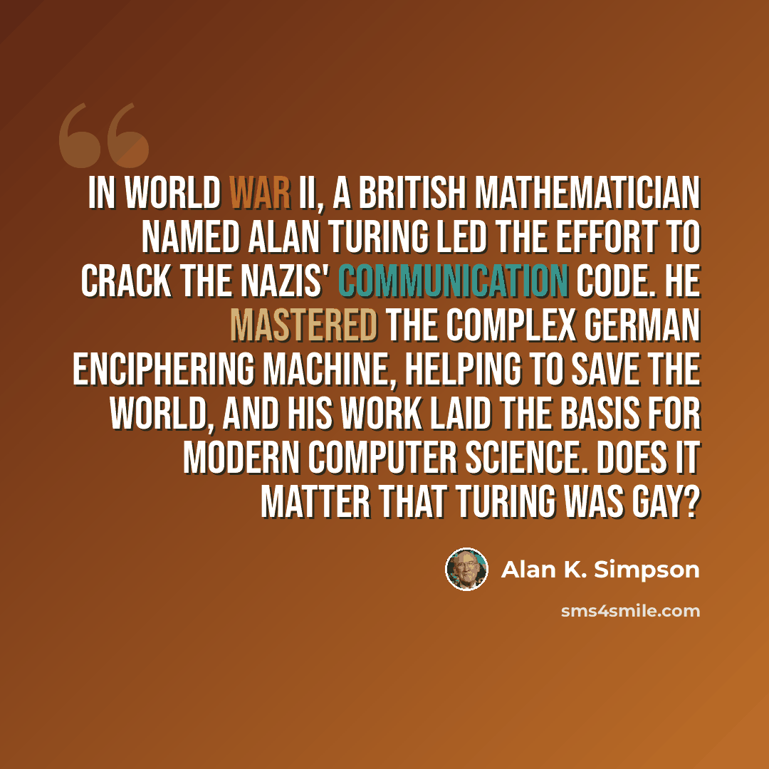 “In World War II, a British mathematician named Alan Turing led the effort to crack the Nazis' communication code. He mastered the complex German enciphering machine, helping to save the world, and his work laid the basis for modern computer science. Does it matter that Turing was gay?” quote by Alan K. Simpson